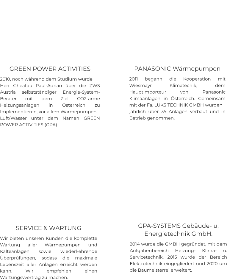 GREEN POWER ACTIVITIES 2010, noch während dem Studium wurde  Herr Gheatau Paul-Adrian über die ZWS Austria selbstständiger Energie-System-Berater mit dem Ziel CO2-arme Heizungsanlagen in Österreich zu Implementieren, vor allem Wärmepumpen  Luft/Wasser unter dem Namen GREEN POWER ACTIVITIES (GPA).    PANASONIC Wärmepumpen  2011 begann die Kooperation mit Wiesmayr Klimatechik, dem Hauptimporteur von Panasonic Klimaanlagen in Österreich. Gemeinsam mit der Fa. LUKS TECHNIK GMBH wurden  jährlich über 35 Anlagen verbaut und in Betrieb genommen.    GPA-SYSTEMS Gebäude- u. Energietechnik GmbH. 2014 wurde die GMBH gegründet, mit dem Aufgabenbereich Heizung- Klima- u. Servicetechnik. 2015 wurde der Bereich Elektrotechnik eingegliedert und 2020 um die Baumeisterrei erweitert.    SERVICE & WARTUNG Wir bieten unseren Kunden die komplette Wartung aller Wärmepumpen und Kälteanlagen sowie wiederkehrende Überprüfungen, sodass die maximale Lebenszeit aller Anlagen erreicht werden kann. Wir empfehlen einen Wartungsvvertrag zu machen.