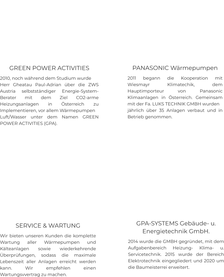 GREEN POWER ACTIVITIES 2010, noch während dem Studium wurde  Herr Gheatau Paul-Adrian über die ZWS Austria selbstständiger Energie-System-Berater mit dem Ziel CO2-arme Heizungsanlagen in Österreich zu Implementieren, vor allem Wärmepumpen  Luft/Wasser unter dem Namen GREEN POWER ACTIVITIES (GPA).    PANASONIC Wärmepumpen  2011 begann die Kooperation mit Wiesmayr Klimatechik, dem Hauptimporteur von Panasonic Klimaanlagen in Österreich. Gemeinsam mit der Fa. LUKS TECHNIK GMBH wurden  jährlich über 35 Anlagen verbaut und in Betrieb genommen.    GPA-SYSTEMS Gebäude- u. Energietechnik GmbH. 2014 wurde die GMBH gegründet, mit dem Aufgabenbereich Heizung- Klima- u. Servicetechnik. 2015 wurde der Bereich Elektrotechnik eingegliedert und 2020 um die Baumeisterrei erweitert.    SERVICE & WARTUNG Wir bieten unseren Kunden die komplette Wartung aller Wärmepumpen und Kälteanlagen sowie wiederkehrende Überprüfungen, sodass die maximale Lebenszeit aller Anlagen erreicht werden kann. Wir empfehlen einen Wartungsvvertrag zu machen.